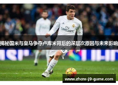 揭秘国米与皇马争夺卢库米背后的深层次原因与未来影响