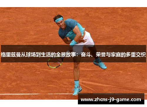 格里兹曼从球场到生活的全景故事：奋斗、荣誉与家庭的多重交织