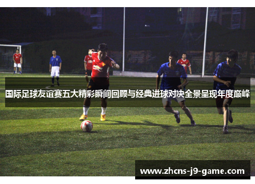 国际足球友谊赛五大精彩瞬间回顾与经典进球对决全景呈现年度巅峰