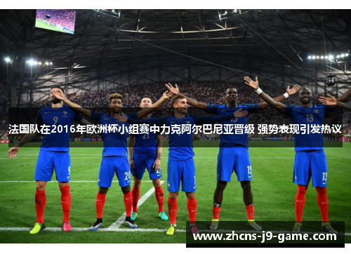 法国队在2016年欧洲杯小组赛中力克阿尔巴尼亚晋级 强势表现引发热议