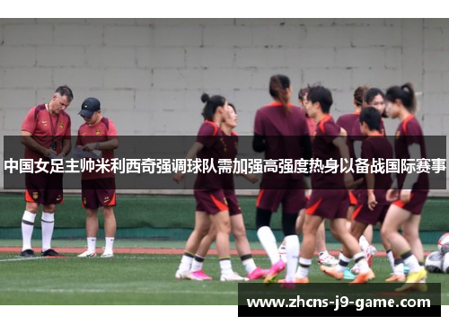 中国女足主帅米利西奇强调球队需加强高强度热身以备战国际赛事
