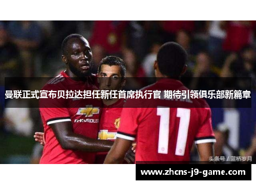 曼联正式宣布贝拉达担任新任首席执行官 期待引领俱乐部新篇章